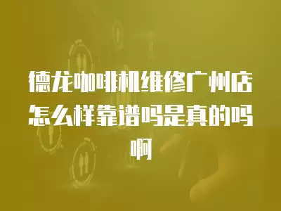 德龙咖啡机维修广州店怎么样靠谱吗是真的吗啊
