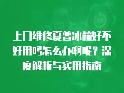 上门维修夏普冰箱好不好用吗怎么办啊呢？深度解析与实用指南