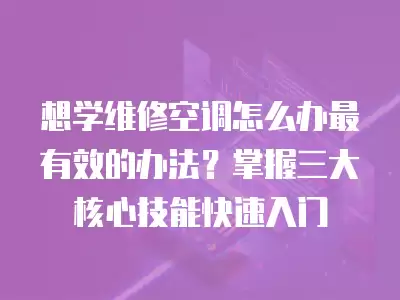 想学维修空调怎么办最有效的办法？掌握三大核心技能快速入门