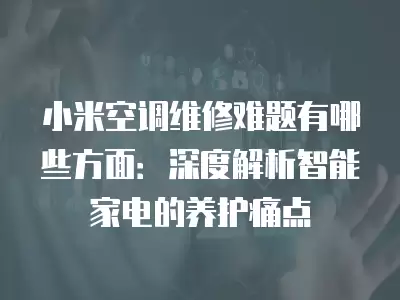 小米空调维修难题有哪些方面：深度解析智能家电的养护痛点