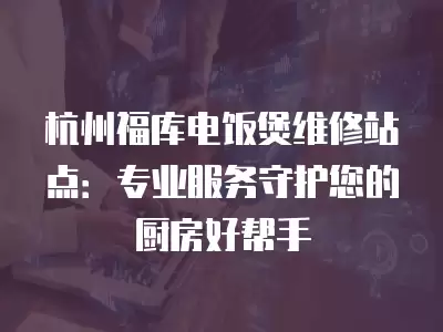 杭州福库电饭煲维修站点：专业服务守护您的厨房好帮手