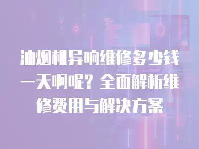 油烟机异响维修多少钱一天啊呢？全面解析维修费用与解决方案