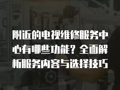 附近的电视维修服务中心有哪些功能？全面解析服务内容与选择技巧