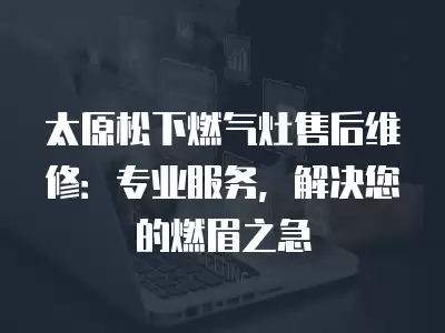 太原松下燃气灶售后维修：专业服务，解决您的燃眉之急