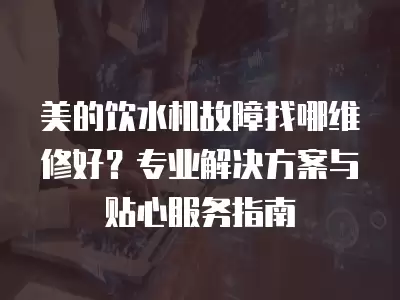 美的饮水机故障找哪维修好？专业解决方案与贴心服务指南