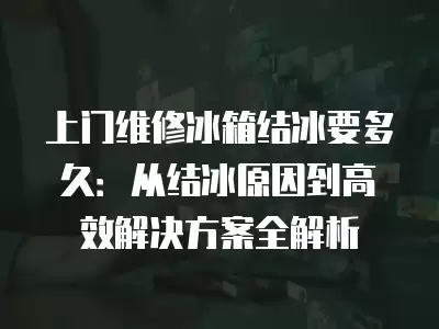 上门维修冰箱结冰要多久：从结冰原因到高效解决方案全解析