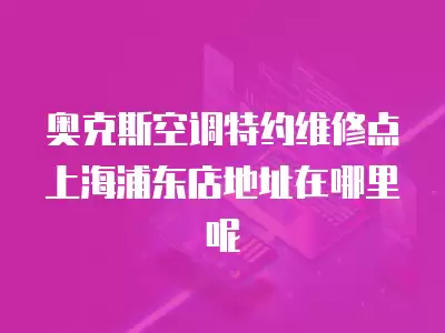 奥克斯空调特约维修点上海浦东店地址在哪里呢