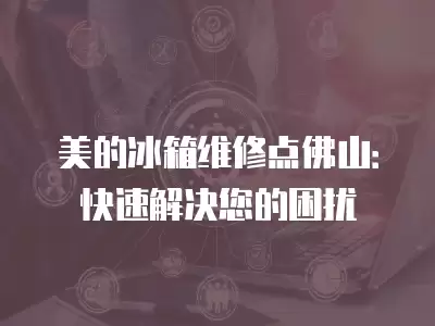 美的冰箱维修点佛山：快速解决您的困扰