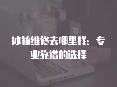 冰箱维修去哪里找：专业靠谱的选择