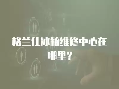 格兰仕冰箱维修中心在哪里？