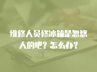 维修人员修冰箱是忽悠人的吧？怎么办？