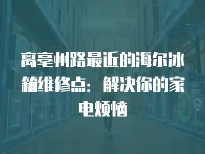 离亳州路最近的海尔冰箱维修点：解决你的家电烦恼