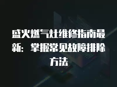 盛火燃气灶维修指南最新：掌握常见故障排除方法
