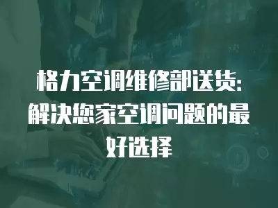 格力空调维修部送货:解决您家空调问题的最好选择