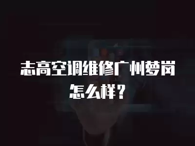 志高空调维修广州萝岗怎么样？