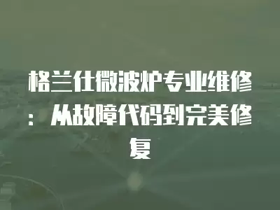 格兰仕微波炉专业维修：从故障代码到完美修复