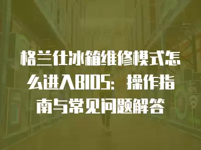 格兰仕冰箱维修模式怎么进入BIOS:操作指南与常见问题解答 格兰仕冰箱维修模式怎么进入BIOS:操作指南与常见问题解答