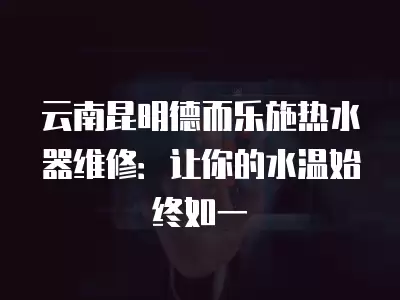 云南昆明德而乐施热水器维修：让你的水温始终如一