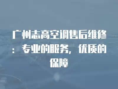 广州志高空调售后维修：专业的服务，优质的保障