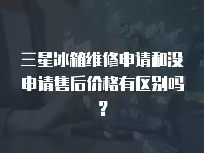 三星冰箱维修申请和没申请售后价格有区别吗？