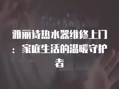 雅丽诗热水器维修上门：家庭生活的温暖守护者