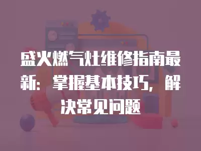 盛火燃气灶维修指南最新：掌握基本技巧，解决常见问题