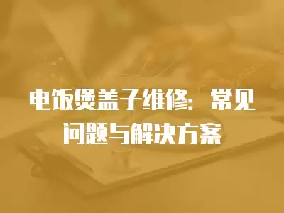 电饭煲盖子维修：常见问题与解决方案