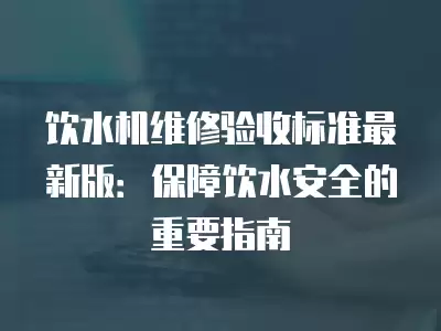 饮水机维修验收标准最新版：保障饮水安全的重要指南