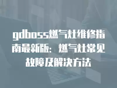 gdboss燃气灶维修指南最新版：燃气灶常见故障及解决方法