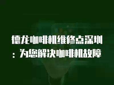 德龙咖啡机维修点深圳: 为您解决咖啡机故障