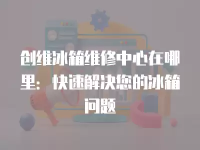 创维冰箱维修中心在哪里：快速解决您的冰箱问题