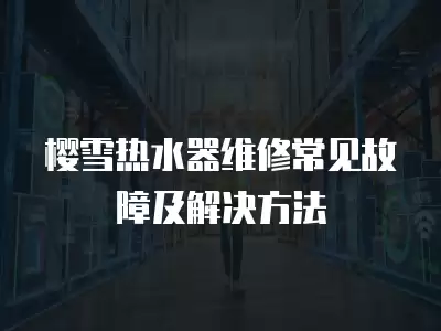 樱雪热水器维修常见故障及解决方法