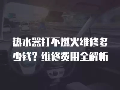热水器打不燃火维修多少钱？维修费用全解析