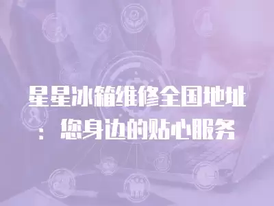 星星冰箱维修全国地址：您身边的贴心服务