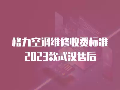 格力空调维修收费标准2023款武汉售后