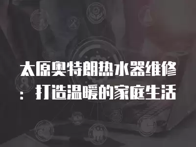太原奥特朗热水器维修：打造温暖的家庭生活