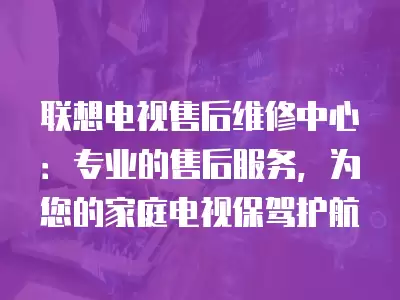 联想电视售后维修中心：专业的售后服务，为您的家庭电视保驾护航