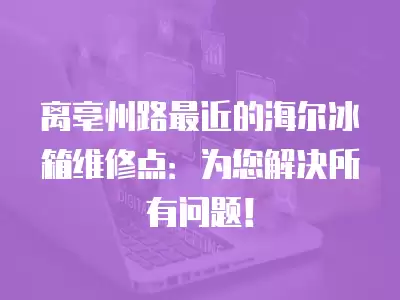 离亳州路最近的海尔冰箱维修点：为您解决所有问题！