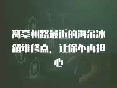 离亳州路最近的海尔冰箱维修点，让你不再担心