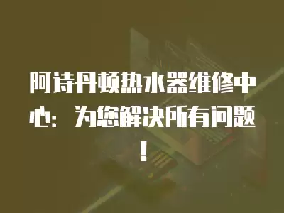 阿诗丹顿热水器维修中心：为您解决所有问题！