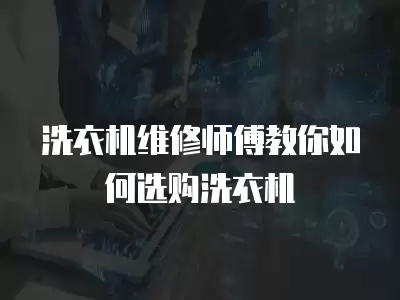 洗衣机维修师傅教你如何选购洗衣机