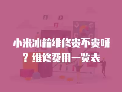 小米冰箱维修贵不贵呀？维修费用一览表