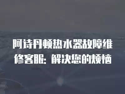 阿诗丹顿热水器故障维修客服: 解决您的烦恼