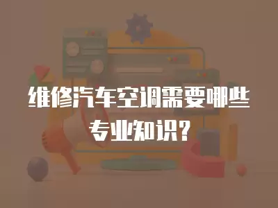 维修汽车空调需要哪些专业知识？