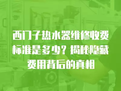 西门子热水器维修收费标准是多少？揭秘隐藏费用背后的真相