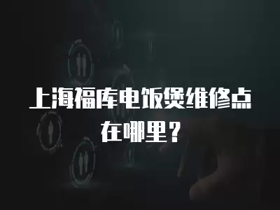 上海福库电饭煲维修点在哪里？