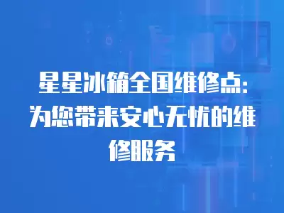星星冰箱全国维修点：为您带来安心无忧的维修服务