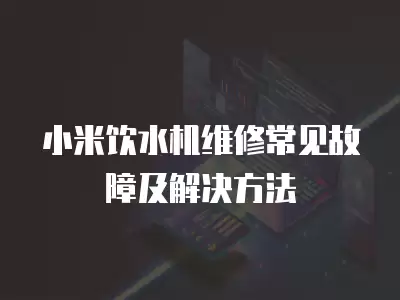 小米饮水机维修常见故障及解决方法