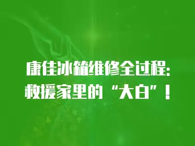 康佳冰箱维修全过程: 救援家里的“大白”!