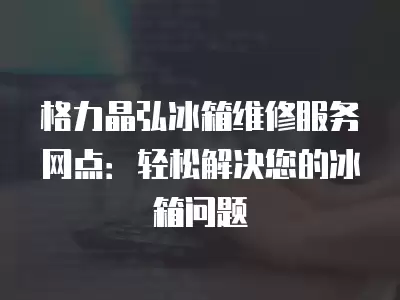格力晶弘冰箱维修服务网点：轻松解决您的冰箱问题